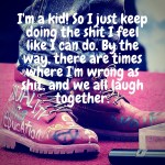 I’m a kid! So I just keep doing the shit I feel like I can do. By the way, there are times where I’m wrong as shit, and we all laugh together.