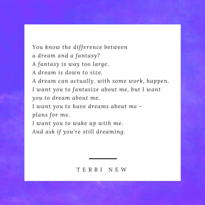 You know the difference between a dream and a fantasy-A fantasy is way too large. A dream is down to size.A dream can actually, with some work, happen.I want you to fantasize about me, but I want you to dream about m.png